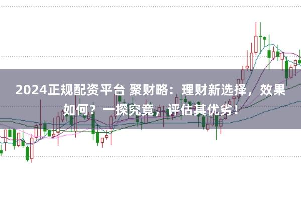 2024正规配资平台 聚财略：理财新选择，效果如何？一探究竟，评估其优劣！