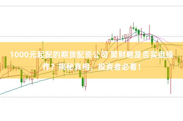 1000元起配的期货配资公司 聚财略是否实盘操作？揭秘真相，投资者必看！