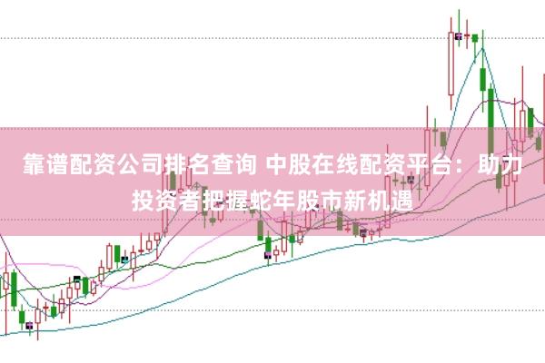 靠谱配资公司排名查询 中股在线配资平台：助力投资者把握蛇年股市新机遇