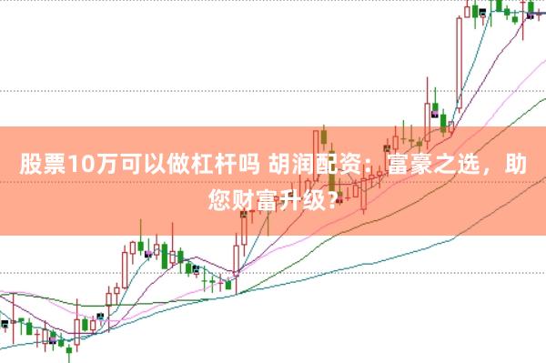 股票10万可以做杠杆吗 胡润配资：富豪之选，助您财富升级？