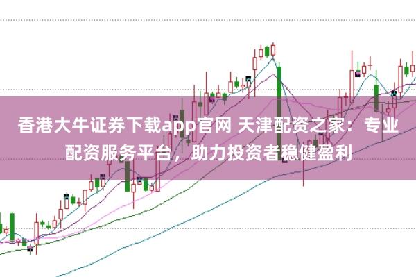 香港大牛证券下载app官网 天津配资之家：专业配资服务平台，助力投资者稳健盈利