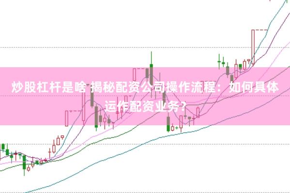 炒股杠杆是啥 揭秘配资公司操作流程：如何具体运作配资业务？