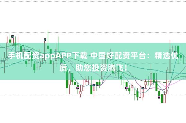 手机配资appAPP下载 中国好配资平台：精选优质，助您投资腾飞！