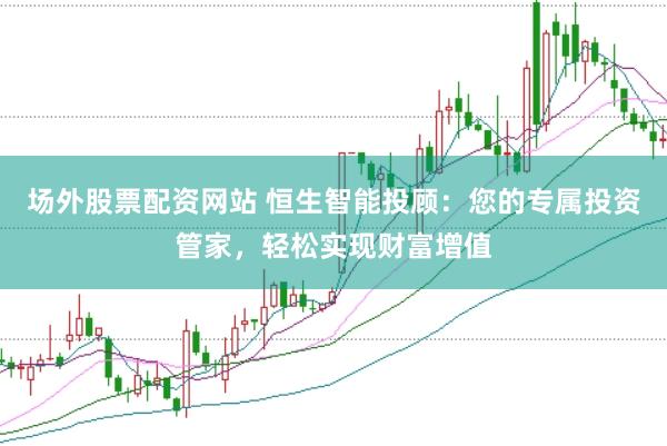 场外股票配资网站 恒生智能投顾：您的专属投资管家，轻松实现财富增值