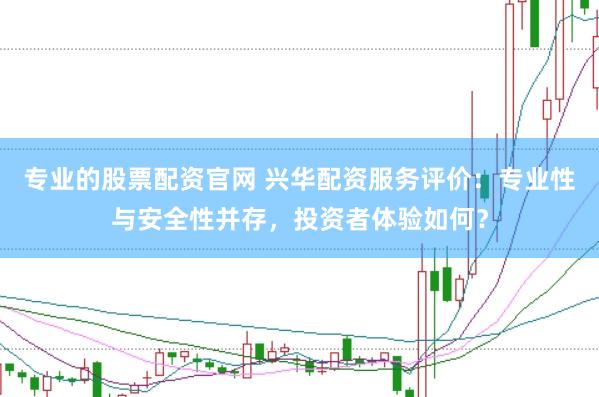 专业的股票配资官网 兴华配资服务评价：专业性与安全性并存，投资者体验如何？