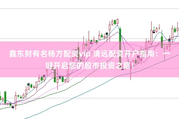 鑫东财有名杨方配资vip 清远配资开户指南：一键开启您的股市投资之路！