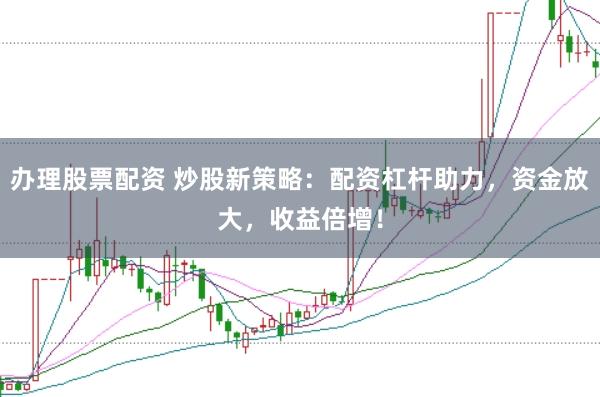 办理股票配资 炒股新策略：配资杠杆助力，资金放大，收益倍增！