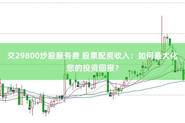 交29800炒股服务费 股票配资收入：如何最大化您的投资回报？