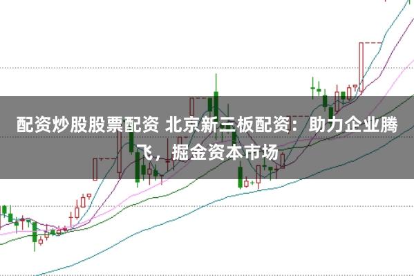 配资炒股股票配资 北京新三板配资：助力企业腾飞，掘金资本市场