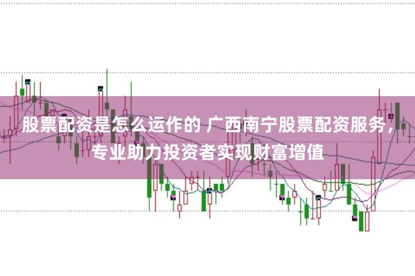 股票配资是怎么运作的 广西南宁股票配资服务，专业助力投资者实现财富增值