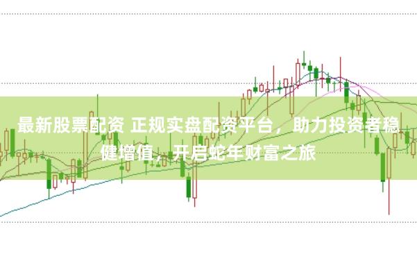 最新股票配资 正规实盘配资平台，助力投资者稳健增值，开启蛇年财富之旅