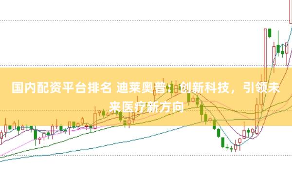 国内配资平台排名 迪莱奥普：创新科技，引领未来医疗新方向