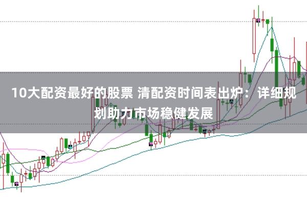 10大配资最好的股票 清配资时间表出炉：详细规划助力市场稳健发展