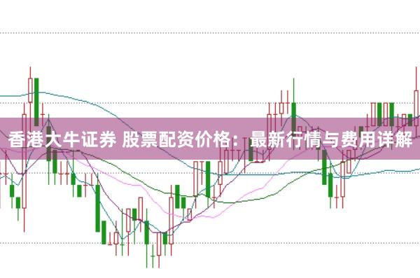 香港大牛证券 股票配资价格:最新行情与费用详解