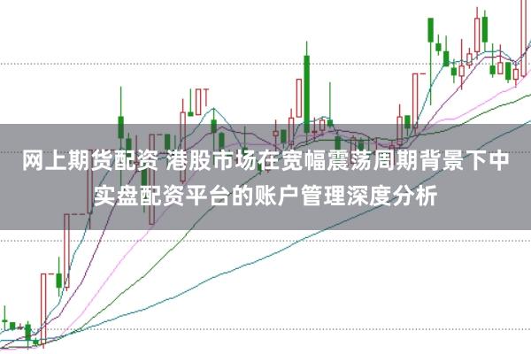 网上期货配资 港股市场在宽幅震荡周期背景下中实盘配资平台的账户管理深度分析