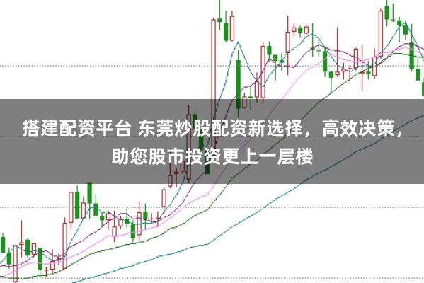 搭建配资平台 东莞炒股配资新选择，高效决策，助您股市投资更上一层楼