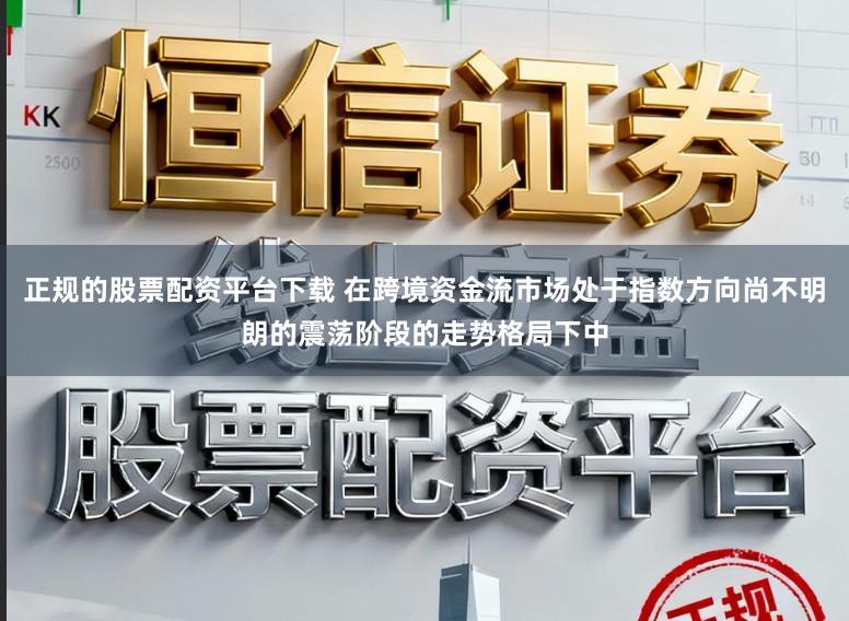 正规的股票配资平台下载 在跨境资金流市场处于指数方向尚不明朗的震荡阶段的走势格局下中