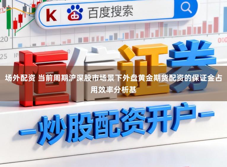 场外配资 当前周期沪深股市场景下外盘黄金期货配资的保证金占用效率分析基