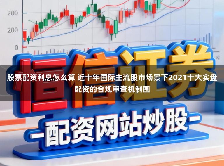 股票配资利息怎么算 近十年国际主流股市场景下2021十大实盘配资的合规审查机制围