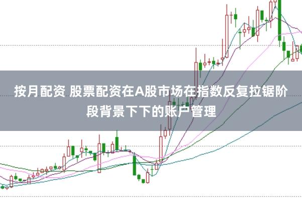 按月配资 股票配资在A股市场在指数反复拉锯阶段背景下下的账户管理