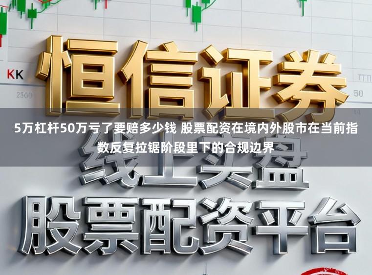 5万杠杆50万亏了要赔多少钱 股票配资在境内外股市在当前指数反复拉锯阶段里下的合规边界